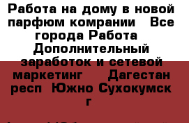 Работа на дому в новой парфюм.комрании - Все города Работа » Дополнительный заработок и сетевой маркетинг   . Дагестан респ.,Южно-Сухокумск г.